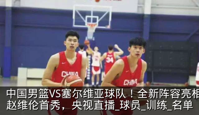 中国男篮VS塞尔维亚球队！全新阵容亮相，赵维伦首秀，央视直播_球员_训练_名单