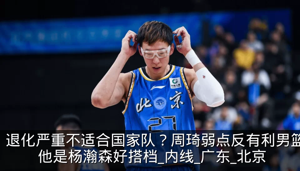 退化严重不适合国家队？周琦弱点反有利男篮 他是杨瀚森好搭档_内线_广东_北京